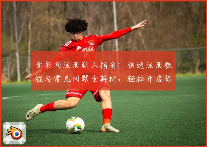 竞彩网注册新人指南：快速注册教程与常见问题全解析，轻松开启你的精彩赛事之旅