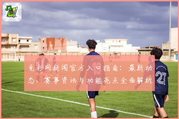 竞彩网新闻官方入口指南：最新动态、赛事资讯与功能亮点全面解析
