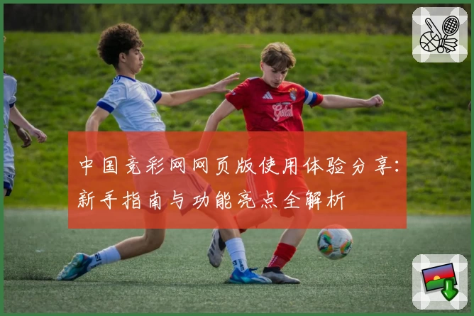 中国竞彩网网页版使用体验分享：新手指南与功能亮点全解析