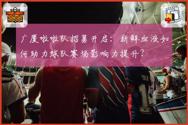 广厦啦啦队招募开启：新鲜血液如何助力球队赛场影响力提升？