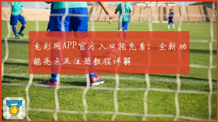 竞彩网APP官方入口抢先看：全新功能亮点及注册教程详解