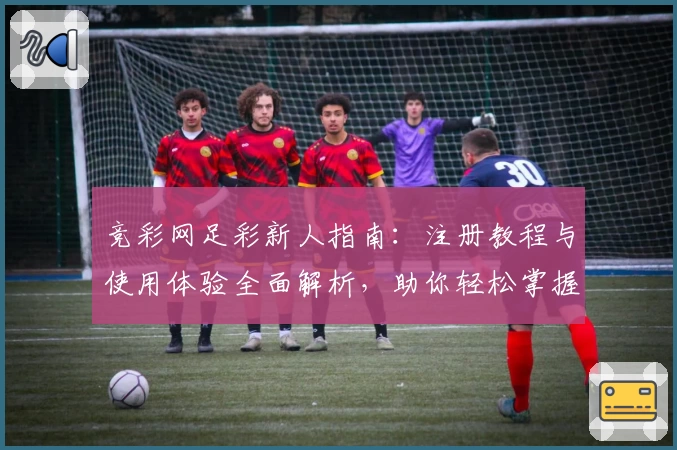 竞彩网足彩新人指南：注册教程与使用体验全面解析，助你轻松掌握操作秘诀