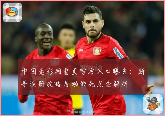 中国竞彩网首页官方入口曝光:新手注册攻略与功能亮点全解析