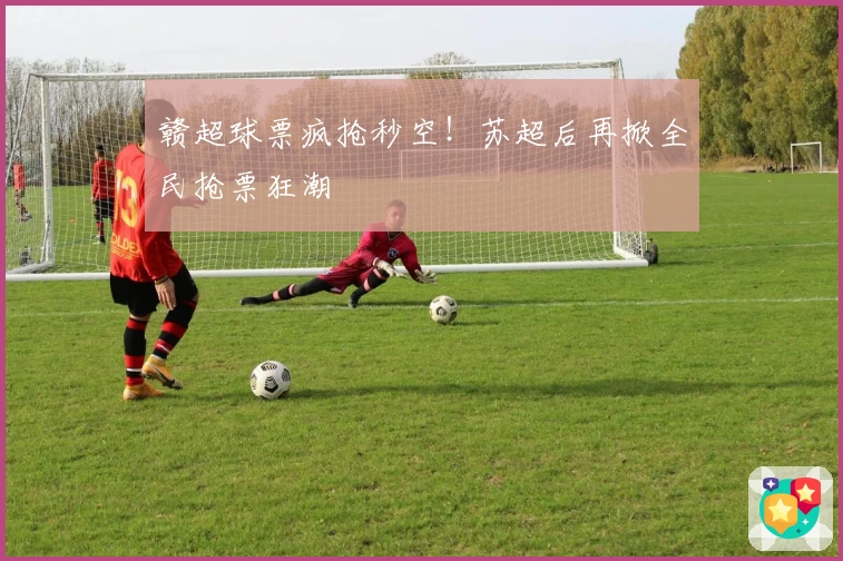 赣超球票疯抢秒空！苏超后再掀全民抢票狂潮