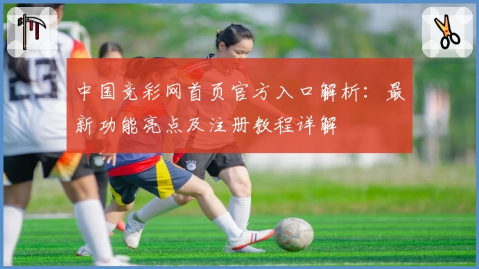 中国竞彩网首页官方入口解析:最新功能亮点及注册教程详解