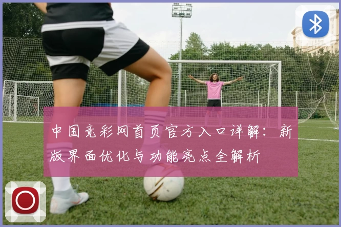 中国竞彩网首页官方入口详解：新版界面优化与功能亮点全解析