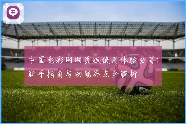 中国竞彩网网页版使用体验分享:新手指南与功能亮点全解析