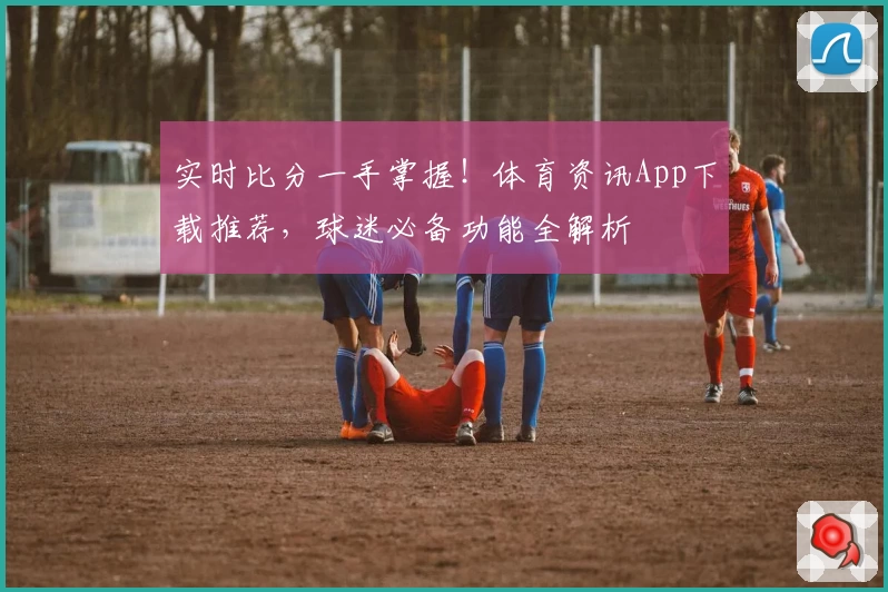 实时比分一手掌握！体育资讯App下载推荐，球迷必备功能全解析