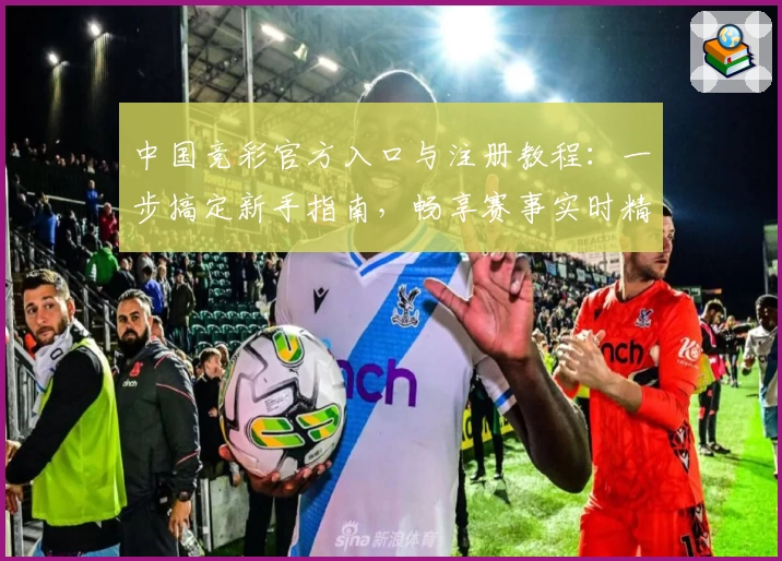 中国竞彩官方入口与注册教程：一步搞定新手指南，畅享赛事实时精彩分析