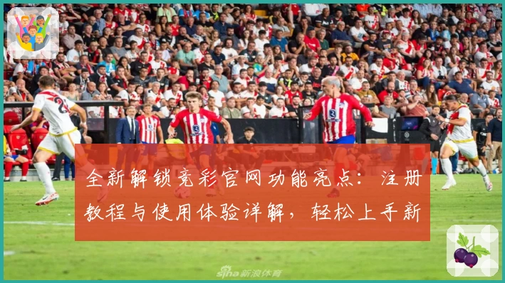 全新解锁竞彩官网功能亮点：注册教程与使用体验详解，轻松上手新手必读