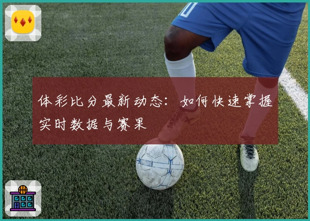 体彩比分最新动态：如何快速掌握实时数据与赛果